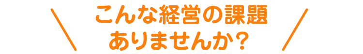 こんな経営の課題ありませんか?