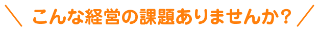 こんな経営の課題ありませんか?