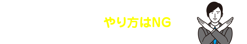 とはいえ、こんなやり方はNGです