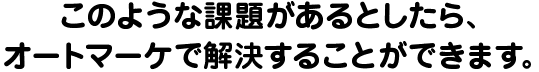 このような課題があるとしたら、オートマーケで解決することができます。